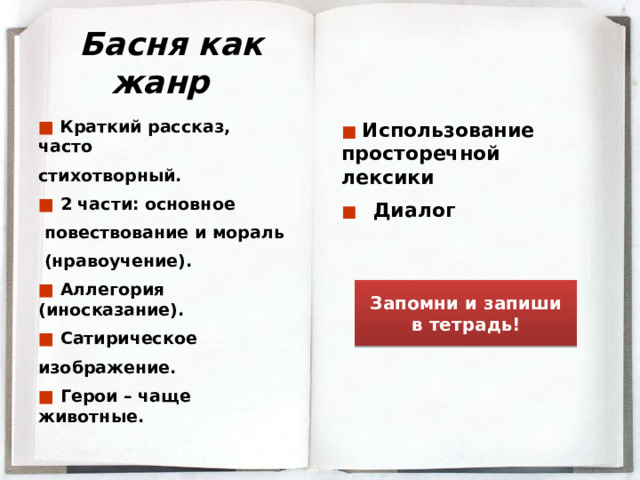 Басня как жанр ■  Краткий рассказ, часто стихотворный. ■  2 части: основное  повествование и мораль  (нравоучение). ■  Аллегория (иносказание). ■  Сатирическое изображение. ■  Герои – чаще животные. ■ Использование просторечной лексики ■ Диалог  Запомни и запиши в тетрадь! 