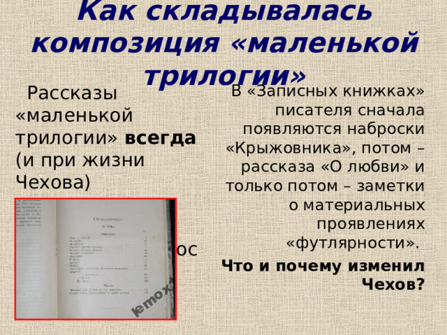 Как складывалась композиция «маленькой трилогии»  Рассказы «маленькой трилогии» всегда (и при жизни Чехова) печатались в такой последовательности:  В «Записных книжках» писателя сначала появляются наброски «Крыжовника», потом – рассказа «О любви» и только потом – заметки о материальных проявлениях «футлярности». Что и почему изменил Чехов?  