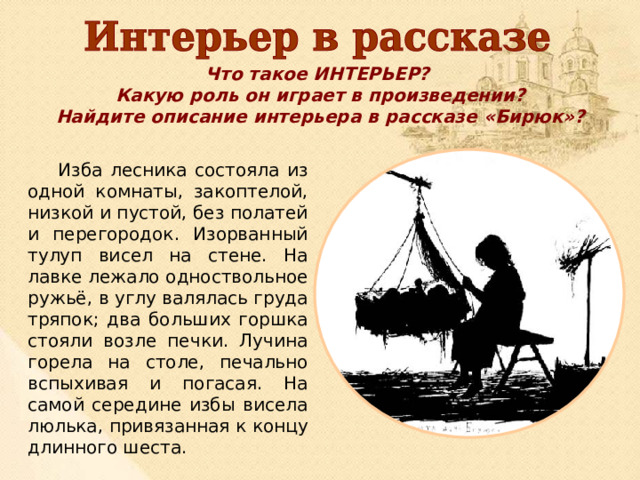 Что такое ИНТЕРЬЕР? Какую роль он играет в произведении? Найдите описание интерьера в рассказе «Бирюк»?  Изба лесника состояла из одной комнаты, закоптелой, низкой и пустой, без полатей и перегородок. Изорванный тулуп висел на стене. На лавке лежало одноствольное ружьё, в углу валялась груда тряпок; два больших горшка стояли возле печки. Лучина горела на столе, печально вспыхивая и погасая. На самой середине избы висела люлька, привязанная к концу длинного шеста. 