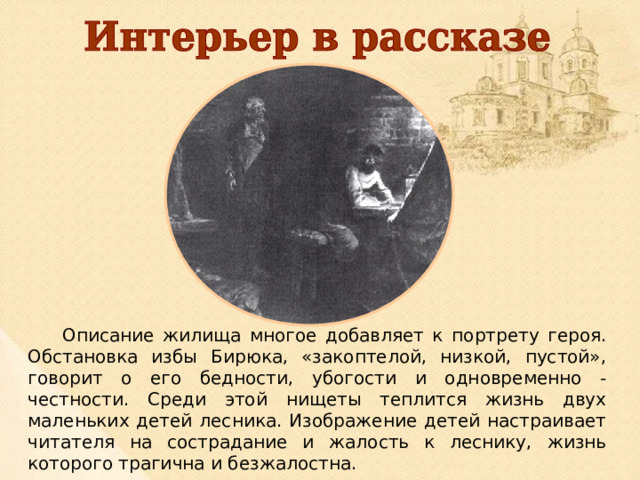  Описание жилища многое добавляет к портрету героя. Обстановка избы Бирюка, «закоптелой, низкой, пустой», говорит о его бедности, убогости и одновременно - честности. Среди этой нищеты теплится жизнь двух маленьких детей лесника. Изображение детей настраивает читателя на сострадание и жалость к леснику, жизнь которого трагична и безжалостна. 