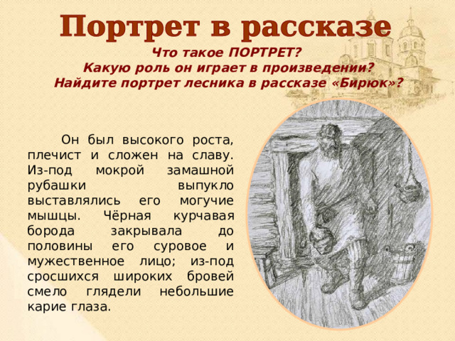 Что такое ПОРТРЕТ? Какую роль он играет в произведении? Найдите портрет лесника в рассказе «Бирюк»?  Он был высокого роста, плечист и сложен на славу. Из-под мокрой замашной рубашки выпукло выставлялись его могучие мышцы. Чёрная курчавая борода закрывала до половины его суровое и мужественное лицо; из-под сросшихся широких бровей смело глядели небольшие карие глаза. 