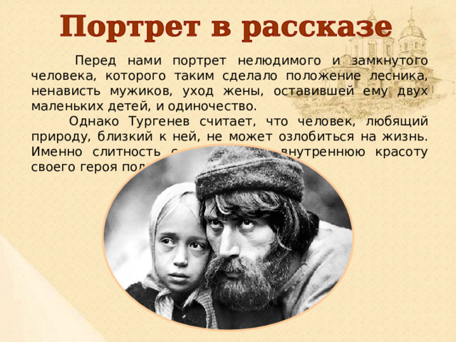  Перед нами портрет нелюдимого и замкнутого человека, которого таким сделало положение лесника, ненависть мужиков, уход жены, оставившей ему двух маленьких детей, и одиночество.  Однако Тургенев считает, что человек, любящий природу, близкий к ней, не может озлобиться на жизнь. Именно слитность с природой и внутреннюю красоту своего героя подчёркивает автор. 