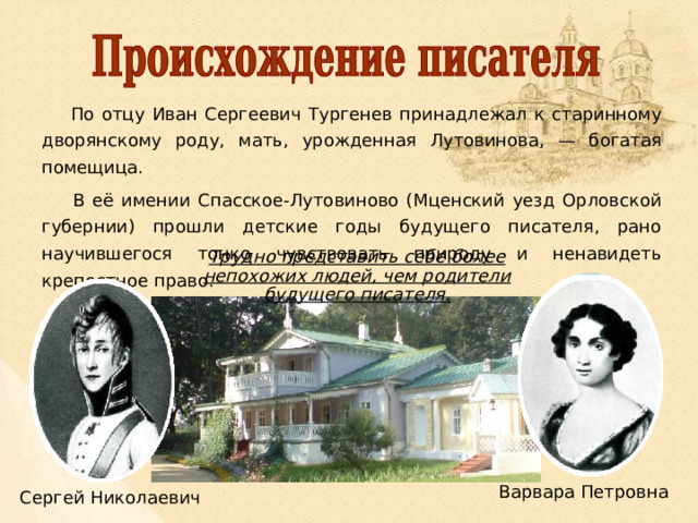  По отцу Иван Сергеевич Тургенев принадлежал к старинному дворянскому роду, мать, урожденная Лутовинова, — богатая помещица.  В её имении Спасское-Лутовиново (Мценский уезд Орловской губернии) прошли детские годы будущего писателя, рано научившегося тонко чувствовать природу и ненавидеть крепостное право. Трудно представить себе более непохожих людей, чем родители будущего писателя. Варвара Петровна Сергей Николаевич 