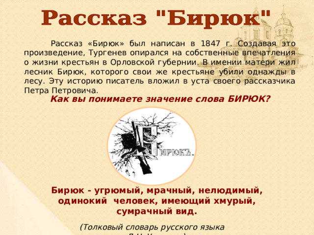  Рассказ «Бирюк» был написан в 1847 г. Создавая это произведение, Тургенев опирался на собственные впечатления о жизни крестьян в Орловской губернии. В имении матери жил лесник Бирюк, которого свои же крестьяне убили однажды в лесу. Эту историю писатель вложил в уста своего рассказчика Петра Петровича. Как вы понимаете значение слова БИРЮК? Бирюк - угрюмый, мрачный, нелюдимый, одинокий человек, имеющий хмурый, сумрачный вид.  (Толковый словарь русского языка Д.Н. Ушакова) 