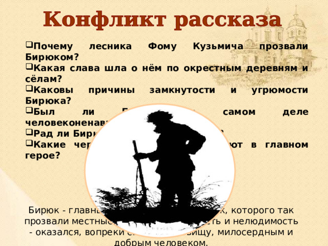 Почему лесника Фому Кузьмича прозвали Бирюком? Какая слава шла о нём по окрестным деревням и сёлам? Каковы причины замкнутости и угрюмости Бирюка? Был ли Бирюк на самом деле человеконенавистником? Рад ли Бирюк своему одиночеству? Какие черты характера привлекают в главном герое? Бирюк - главный герой рассказа, лесник, которого так прозвали местные жители за угрюмость и нелюдимость - оказался, вопреки своему прозвищу, милосердным и добрым человеком. 