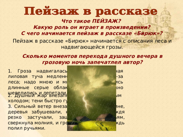 Что такое ПЕЙЗАЖ? Какую роль он играет в произведении? С чего начинается пейзаж в рассказе «Бирюк»? Пейзаж в рассказе «Бирюк» начинается с описания леса и надвигающейся грозы. Сколько моментов перехода душного вечера в грозовую ночь запечатлел автор? 1. Гроза надвигалась. Впереди огромная лиловая туча медленно поднималась из-за леса; надо мною и мне навстречу неслись длинные серые облака; ракиты тревожно шевелились и лепетали. 2. Душный жар внезапно сменился влажным холодом; тени быстро густели. 3. Сильный ветер внезапно загудел в вышине, деревья забушевали, крупные капли дождя резко застучали, зашлепали по листьям, сверкнула молния, и гроза разразилась. Дождь полил ручьями. 