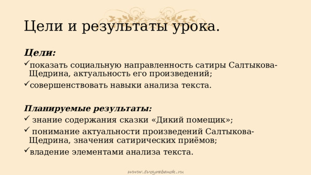 Цели и результаты урока. Цели: показать социальную направленность сатиры Салтыкова-Щедрина, актуальность его произведений; совершенствовать навыки анализа текста. Планируемые результаты:  знание содержания сказки «Дикий помещик»;  понимание актуальности произведений Салтыкова-Щедрина, значения сатирических приёмов; владение элементами анализа текста. 