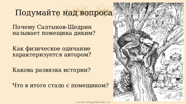 Подумайте над вопросами: Почему Салтыков-Щедрин называет помещика диким? Как физическое одичание характеризуется автором? Какова развязка истории? Что в итоге стало с помещиком? 