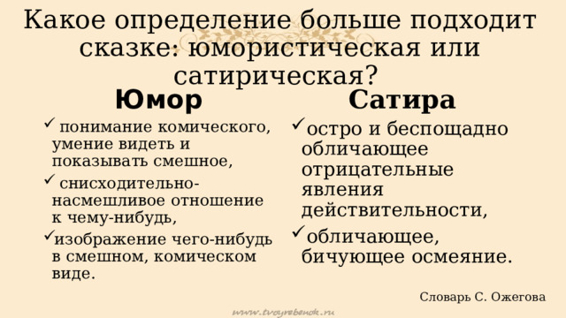 Какое определение больше подходит сказке: юмористическая или сатирическая? Юмор Сатира   понимание комического, умение видеть и показывать смешное,  снисходительно-насмешливое отношение к чему-нибудь, изображение чего-нибудь в смешном, комическом виде.   остро и беспощадно обличающее отрицательные явления действительности, обличающее, бичующее осмеяние. Словарь С. Ожегова 