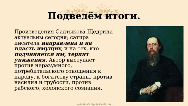 Подведём итоги. Произведения Салтыкова-Щедрина актуальны сегодня; сатира писателя направлена и на власть имущих , и на тех, кто подчиняется им, терпит унижения. Автор выступает против неразумного, потребительского отношения к народу, к богатству страны, против насилия и грубости, против рабского, холопского сознания. 