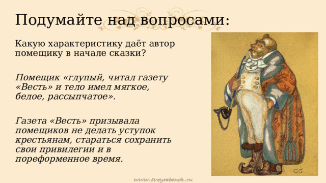 Подумайте над вопросами: Какую характеристику даёт автор помещику в начале сказки? Помещик «глупый, читал газету «Весть» и тело имел мягкое, белое, рассыпчатое».  Газета «Весть» призывала помещиков не делать уступок крестьянам, стараться сохранить свои привилегии и в пореформенное время. 