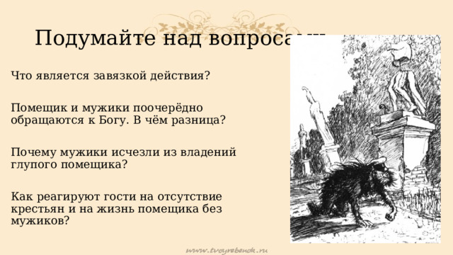 Подумайте над вопросами: Что является завязкой действия? Помещик и мужики поочерёдно обращаются к Богу. В чём разница? Почему мужики исчезли из владений глупого помещика? Как реагируют гости на отсутствие крестьян и на жизнь помещика без мужиков? 