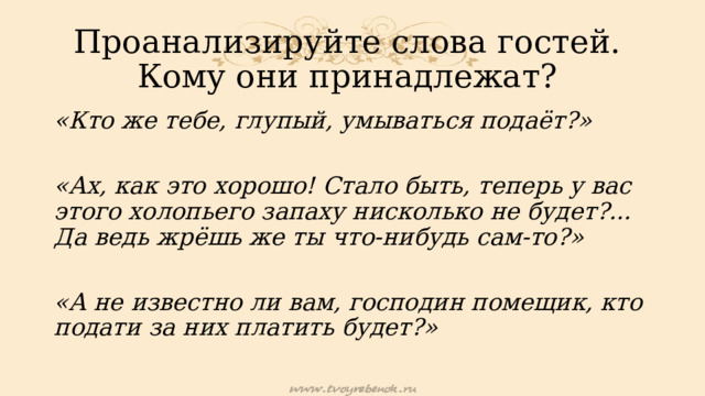 Проанализируйте слова гостей.  Кому они принадлежат? «Кто же тебе, глупый, умываться подаёт?»  «Ах, как это хорошо! Стало быть, теперь у вас этого холопьего запаху нисколько не будет?... Да ведь жрёшь же ты что-нибудь сам-то?»  «А не известно ли вам, господин помещик, кто подати за них платить будет?» 