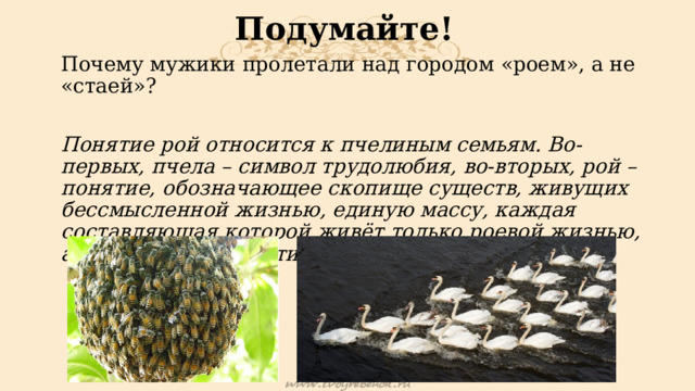 Подумайте! Почему мужики пролетали над городом «роем», а не «стаей»? Понятие рой относится к пчелиным семьям. Во-первых, пчела – символ трудолюбия, во-вторых, рой – понятие, обозначающее скопище существ, живущих бессмысленной жизнью, единую массу, каждая составляющая которой живёт только роевой жизнью, а сама по себе практически не имеет ценности. 