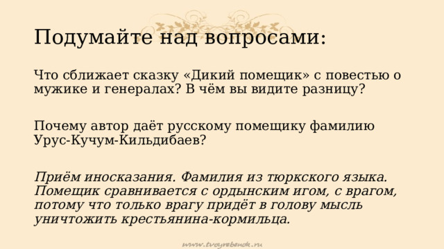 Подумайте над вопросами: Что сближает сказку «Дикий помещик» с повестью о мужике и генералах? В чём вы видите разницу? Почему автор даёт русскому помещику фамилию Урус-Кучум-Кильдибаев?  Приём иносказания. Фамилия из тюркского языка. Помещик сравнивается с ордынским игом, с врагом, потому что только врагу придёт в голову мысль уничтожить крестьянина-кормильца. 