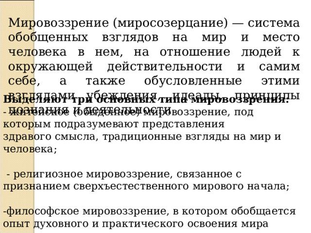 Мировоззрение (миросозерцание) — система обобщенных взглядов на мир и место человека в нем, на отношение людей к окружающей действительности и самим себе, а также обусловленные этими взглядами убеждения, идеалы, принципы познания и деятельности Выделяют три основных типа мировоззрения: - житейское (обыденное) мировоззрение, под которым подразумевают представления здравого смысла, традиционные взгляды на мир и человека;  - религиозное мировоззрение, связанное с признанием сверхъестественного мирового начала; -философское мировоззрение, в котором обобщается опыт духовного и практического освоения мира 