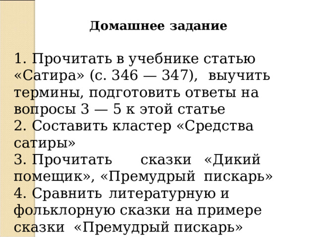 Домашнее задание 1. Прочитать в учебнике статью «Сатира» (с. 346 — 347),  выучить термины, подготовить ответы на вопросы 3 — 5 к этой статье 2. Составить кластер «Средства сатиры» 3. Прочитать  сказки  «Дикий помещик», «Премудрый  пискарь» 4. Сравнить  литературную и фольклорную сказки на примере сказки «Премудрый пискарь» 