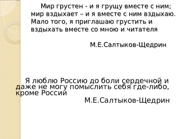       Мир грустен - и я грущу вместе с ним; мир вздыхает – и я вместе с ним вздыхаю. Мало того, я приглашаю грустить и вздыхать вместе со мною и читателя   М.Е.Салтыков-Щедрин   Я люблю Россию до боли сердечной и даже не могу помыслить себя где-либо, кроме России  М.Е.Салтыков-Щедрин 