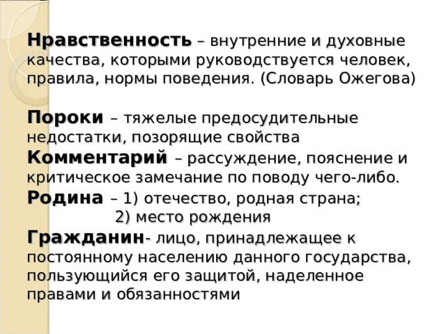 Нравственность – внутренние и духовные качества, которыми руководствуется человек, правила, нормы поведения. (Словарь Ожегова)  Пороки – тяжелые предосудительные недостатки, позорящие свойства  Комментарий – рассуждение, пояснение и критическое замечание по поводу чего-либо.  Родина – 1) отечество, родная страна;  2) место рождения  Гражданин - лицо, принадлежащее к постоянному населению данного государства, пользующийся его защитой, наделенное правами и обязанностями 