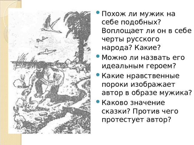 Похож ли мужик на себе подобных? Воплощает ли он в себе черты русского народа? Какие? Можно ли назвать его идеальным героем? Какие нравственные пороки изображает автор в образе мужика? Каково значение сказки? Против чего протестует автор? 