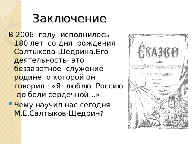 Заключение В 2006 году исполнилось 180 лет со дня рождения Салтыкова-Щедрина.Его деятельность- это беззаветное служение родине, о которой он говорил : «Я люблю Россию до боли сердечной…» Чему научил нас сегодня М.Е.Салтыков-Щедрин ? 