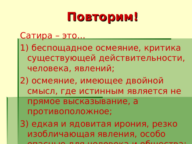 Повторим! Сатира – это … 1) беспощадное осмеяние, критика существующей действительности, человека, явлений; 2) осмеяние, имеющее двойной смысл, где истинным является не прямое высказывание, а противоположное; 3) едкая и ядовитая ирония, резко изобличающая явления, особо опасные для человека и общества; 