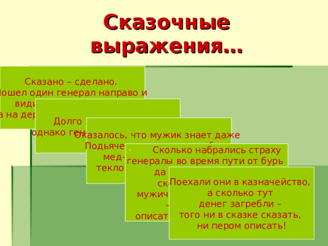 Сказочные выражения… Сказано – сделано. Пошел один генерал направо и видит- растут деревья, а на деревьях всякие плоды …  Долго ли, коротко ли, однако генералы соскучились . Оказалось, что мужик знает даже Подьяческую, что он там был, мед-пиво пил, по усам текло, а в рот не попало!  ·        Сколько набрались страху генералы во время пути от бурь да от ветров разных, сколько они ругали мужичину за его тунеядство  –  этого ни пером описать, ни в сказке сказать. Поехали они в казначейство, а сколько тут денег загребли –  того ни в сказке сказать, ни пером описать! 