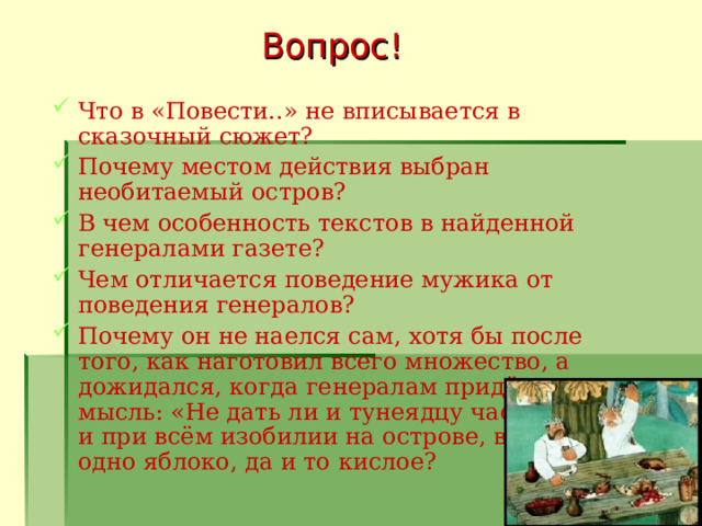 Вопрос! Что в «Повести..» не вписывается в сказочный сюжет? Почему местом действия выбран необитаемый остров? В чем особенность текстов в найденной генералами газете? Чем отличается поведение мужика от поведения генералов? Почему он не наелся сам, хотя бы после того, как наготовил всего множество, а дожидался, когда генералам придёт на мысль: «Не дать ли и тунеядцу частичку?» и при всём изобилии на острове, взял себе одно яблоко, да и то кислое?   