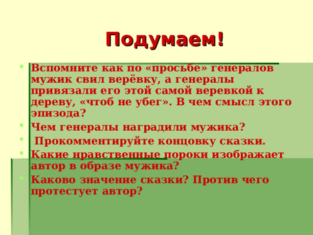 Подумаем! Вспомните как по «просьбе» генералов мужик свил верёвку, а генералы привязали его этой самой веревкой к дереву, «чтоб не убег». В чем смысл этого эпизода? Чем генералы наградили мужика?  Прокомментируйте концовку сказки. Какие нравственные пороки изображает автор в образе мужика? Каково значение сказки? Против чего протестует автор?   