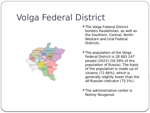 Volga Federal District The Volga Federal District borders Kazakhstan, as well as the Southern, Central, North-Western and Ural Federal Districts. The population of the Volga Federal District is 28 683 247 people (2023) (19.59% of the population of Russia). The basis of the population is made up of citizens (72.66%), which is generally slightly lower than the all-Russian indicator (75.1%). The administrative center is Nizhny Novgorod. 