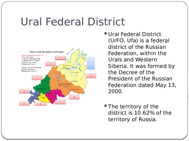 Ural Federal District Ural Federal District (UrFO, Ufa) is a federal district of the Russian Federation, within the Urals and Western Siberia. It was formed by the Decree of the President of the Russian Federation dated May 13, 2000. The territory of the district is 10.62% of the territory of Russia. 