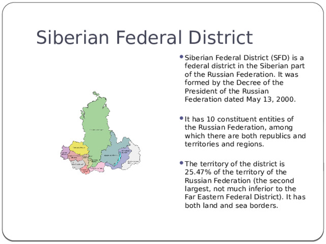Siberian Federal District Siberian Federal District (SFD) is a federal district in the Siberian part of the Russian Federation. It was formed by the Decree of the President of the Russian Federation dated May 13, 2000. It has 10 constituent entities of the Russian Federation, among which there are both republics and territories and regions. The territory of the district is 25.47% of the territory of the Russian Federation (the second largest, not much inferior to the Far Eastern Federal District). It has both land and sea borders. 