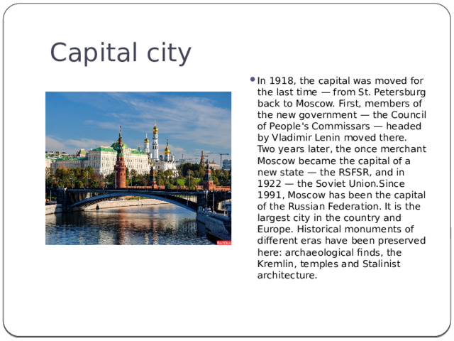 Capital city In 1918, the capital was moved for the last time — from St. Petersburg back to Moscow. First, members of the new government — the Council of People's Commissars — headed by Vladimir Lenin moved there. Two years later, the once merchant Moscow became the capital of a new state — the RSFSR, and in 1922 — the Soviet Union.Since 1991, Moscow has been the capital of the Russian Federation. It is the largest city in the country and Europe. Historical monuments of different eras have been preserved here: archaeological finds, the Kremlin, temples and Stalinist architecture. 