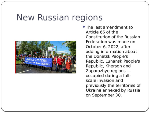 New Russian regions The last amendment to Article 65 of the Constitution of the Russian Federation was made on October 6, 2022, after adding information about the Donetsk People's Republic, Luhansk People's Republic, Kherson and Zaporozhye regions — occupied during a full-scale invasion and previously the territories of Ukraine annexed by Russia on September 30. 