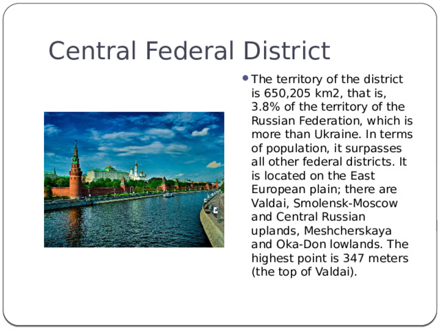 Central Federal District The territory of the district is 650,205 km2, that is, 3.8% of the territory of the Russian Federation, which is more than Ukraine. In terms of population, it surpasses all other federal districts. It is located on the East European plain; there are Valdai, Smolensk-Moscow and Central Russian uplands, Meshcherskaya and Oka-Don lowlands. The highest point is 347 meters (the top of Valdai). 