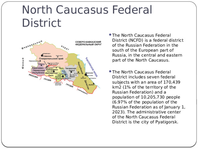 North Caucasus Federal District The North Caucasus Federal District (NCFD) is a federal district of the Russian Federation in the south of the European part of Russia, in the central and eastern part of the North Caucasus. The North Caucasus Federal District includes seven federal subjects with an area of 170,439 km2 (1% of the territory of the Russian Federation) and a population of 10,205,730 people (6.97% of the population of the Russian Federation as of January 1, 2023). The administrative center of the North Caucasus Federal District is the city of Pyatigorsk. 