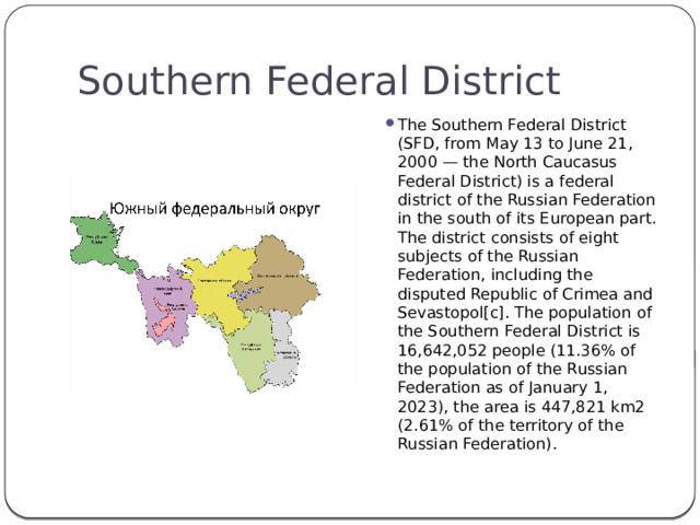 Southern Federal District The Southern Federal District (SFD, from May 13 to June 21, 2000 — the North Caucasus Federal District) is a federal district of the Russian Federation in the south of its European part. The district consists of eight subjects of the Russian Federation, including the disputed Republic of Crimea and Sevastopol[c]. The population of the Southern Federal District is 16,642,052 people (11.36% of the population of the Russian Federation as of January 1, 2023), the area is 447,821 km2 (2.61% of the territory of the Russian Federation). 