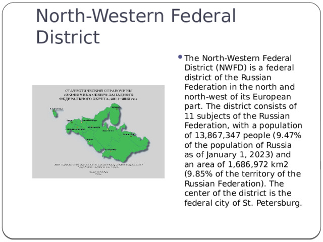 North-Western Federal District The North-Western Federal District (NWFD) is a federal district of the Russian Federation in the north and north-west of its European part. The district consists of 11 subjects of the Russian Federation, with a population of 13,867,347 people (9.47% of the population of Russia as of January 1, 2023) and an area of 1,686,972 km2 (9.85% of the territory of the Russian Federation). The center of the district is the federal city of St. Petersburg. 