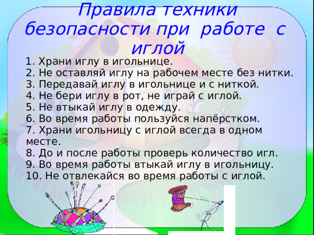 Правила техники безопасности при работе с иглой  1. Храни иглу в игольнице.  2. Не оставляй иглу на рабочем месте без нитки.  3. Передавай иглу в игольнице и с ниткой.  4. Не бери иглу в рот, не играй с иглой.  5. Не втыкай иглу в одежду.  6. Во время работы пользуйся напёрстком.  7. Храни игольницу с иглой всегда в одном месте.  8. До и после работы проверь количество игл.  9. Во время работы втыкай иглу в игольницу.  10. Не отвлекайся во время работы с иглой. 