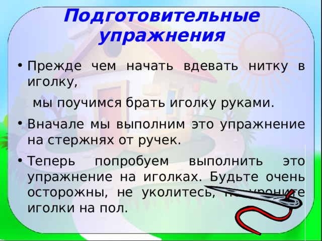Подготовительные упражнения Прежде чем начать вдевать нитку в иголку,  мы поучимся брать иголку руками. Вначале мы выполним это упражнение на стержнях от ручек. Теперь попробуем выполнить это упражнение на иголках. Будьте очень осторожны, не уколитесь, не уроните иголки на пол. 