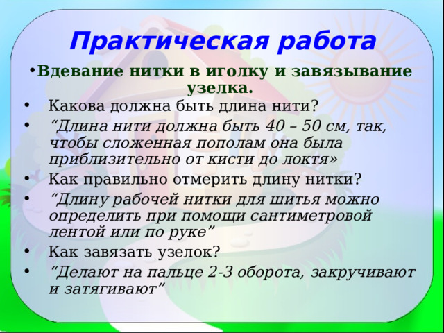 Практическая работа Вдевание нитки в иголку и завязывание узелка. Какова должна быть длина нити? “ Длина нити должна быть 40 – 50 см, так, чтобы сложенная пополам она была приблизительно от кисти до локтя» Как правильно отмерить длину нитки? “ Длину рабочей нитки для шитья можно определить при помощи сантиметровой лентой или по руке” Как завязать узелок?  “ Делают на пальце 2-3 оборота, закручивают и затягивают”  