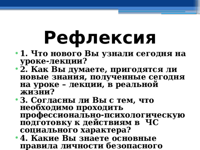 Рефлексия 1. Что нового Вы узнали сегодня на уроке-лекции? 2. Как Вы думаете, пригодятся ли новые знания, полученные сегодня на уроке – лекции, в реальной жизни? 3. Согласны ли Вы с тем, что необходимо проходить профессионально-психологическую подготовку к действиям в ЧС социального характера? 4. Какие Вы знаете основные правила личности безопасного типа? 