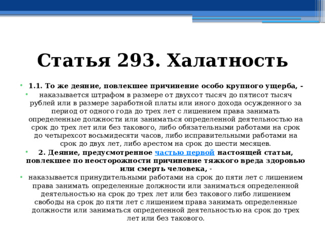 Статья 293. Халатность 1.1. То же деяние, повлекшее причинение особо крупного ущерба, - наказывается штрафом в размере от двухсот тысяч до пятисот тысяч рублей или в размере заработной платы или иного дохода осужденного за период от одного года до трех лет с лишением права занимать определенные должности или заниматься определенной деятельностью на срок до трех лет или без такового, либо обязательными работами на срок до четырехсот восьмидесяти часов, либо исправительными работами на срок до двух лет, либо арестом на срок до шести месяцев. 2. Деяние, предусмотренное  частью первой  настоящей статьи, повлекшее по неосторожности причинение тяжкого вреда здоровью или смерть человека, - наказывается принудительными работами на срок до пяти лет с лишением права занимать определенные должности или заниматься определенной деятельностью на срок до трех лет или без такового либо лишением свободы на срок до пяти лет с лишением права занимать определенные должности или заниматься определенной деятельностью на срок до трех лет или без такового. 