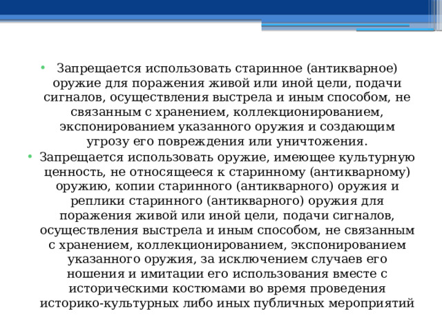 Запрещается использовать старинное (антикварное) оружие для поражения живой или иной цели, подачи сигналов, осуществления выстрела и иным способом, не связанным с хранением, коллекционированием, экспонированием указанного оружия и создающим угрозу его повреждения или уничтожения. Запрещается использовать оружие, имеющее культурную ценность, не относящееся к старинному (антикварному) оружию, копии старинного (антикварного) оружия и реплики старинного (антикварного) оружия для поражения живой или иной цели, подачи сигналов, осуществления выстрела и иным способом, не связанным с хранением, коллекционированием, экспонированием указанного оружия, за исключением случаев его ношения и имитации его использования вместе с историческими костюмами во время проведения историко-культурных либо иных публичных мероприятий 