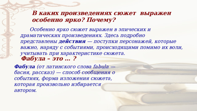 В каких произведениях сюжет выражен особенно ярко? Почему?  Особенно ярко сюжет выражен в эпических и драматических произведениях. Здесь подробно представлены  действия  — поступки персонажей, которые важно, наряду с событиями, происходящими помимо их воли, учитывать при характеристике сюжета. Фабула – это … ? Фабула  (от латинского слова fabula — басня, рассказ) — способ сообщения о событиях, форма изложения сюжета, которая произвольно избирается автором. 