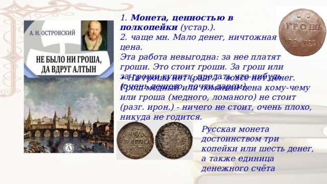 1.  Монета, ценностью в полкопейки  (устар.). 2. чаще мн. Мало денег, ничтожная цена. Эта работа невыгодна: за нее платят гроши. Это стоит гроши. За грош или за гроши купить, продать что-нибудь (очень дешево, почти даром). • Ни гроша нет (разг.) - вовсе нет денег. Грош медный или ломаный цена кому-чему или гроша (медного, ломаного) не стоит (разг. ирон.) - ничего не стоит, очень плохо, никуда не годится. Русская монета достоинством три копейки или шесть денег, а также единица денежного счёта 