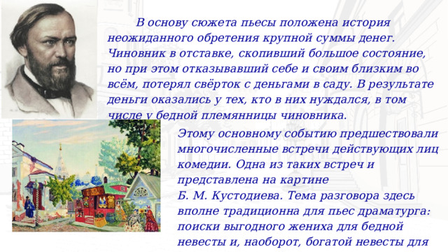  В основу сюжета пьесы положена история неожиданного обретения крупной суммы денег. Чиновник в отставке, скопивший большое состояние, но при этом отказывавший себе и своим близким во всём, потерял свёрток с деньгами в саду. В результате деньги оказались у тех, кто в них нуждался, в том числе у бедной племянницы чиновника. Этому основному событию предшествовали многочисленные встречи действующих лиц комедии. Одна из таких встреч и представлена на картине Б. М. Кустодиева. Тема разговора здесь вполне традиционна для пьес драматурга: поиски выгодного жениха для бедной невесты и, наоборот, богатой невесты для бедного жениха. 