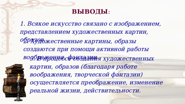 ВЫВОДЫ : 1. Всякое искусство связано с изображением, представлением художественных картин, образов.   2. Художественные картины, образы создаются при помощи активной работы воображения, фантазии. 3. В процессе создания художественных картин, образов (благодаря работе воображения, творческой фантазии) осуществляется преображение, изменение реальной жизни, действительности. 