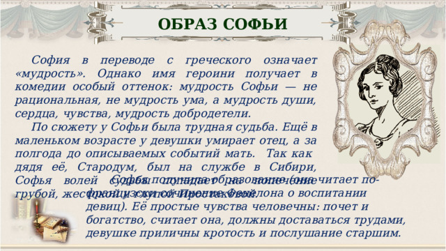 ОБРАЗ СОФЬИ София в переводе с греческого означает «мудрость». Однако имя героини получает в комедии особый оттенок: мудрость Софьи — не рациональная, не мудрость ума, а мудрость души, сердца, чувства, мудрость добродетели. По сюжету у Софьи была трудная судьба. Ещё в маленьком возрасте у девушки умирает отец, а за полгода до описываемых событий мать. Так как дядя её, Стародум, был на службе в Сибири, Софья волей судьбы попадает на попечение грубой, жестокой и глупой Простаковой.  Софья получила образование (она читает по-французски сочинение Фенелона о воспитании девиц). Её простые чувства человечны: почет и богатство, считает она, должны доставаться трудами, девушке приличны кротость и послушание старшим. 16 