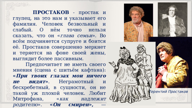  ПРОСТАКОВ - простак и глупец, на это нам и указывает его фамилия. Человек безвольный и слабый. О нём точно нельзя сказать, что он « глава семьи ». Во всём подчиняется супруге и боится её. Простаков совершенно меркнет и теряется на фоне своей жены, выглядит более пассивным.  Предпочитает не иметь своего мнения (сцена с шитьём кафтана): « При твоих глазах мои ничего не видят » . Неграмотный и бесхребетный, в сущности, он не такой уж плохой человек. Любит Митрофана, « как надлежит родителю ». « Он смирен », — говорит о нём Правдин. Терентий Простаков 